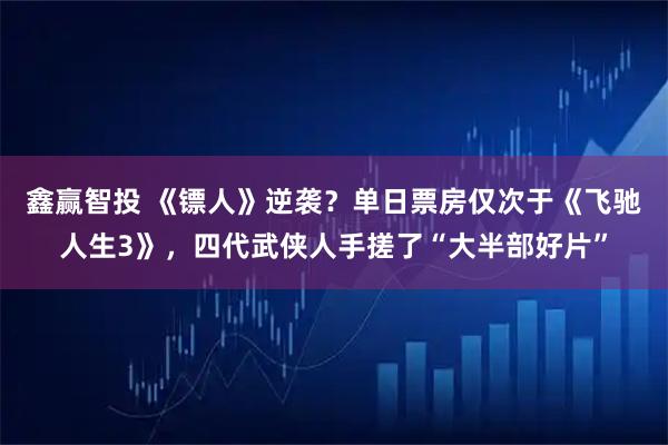 鑫赢智投 《镖人》逆袭？单日票房仅次于《飞驰人生3》，四代武侠人手搓了“大半部好片”