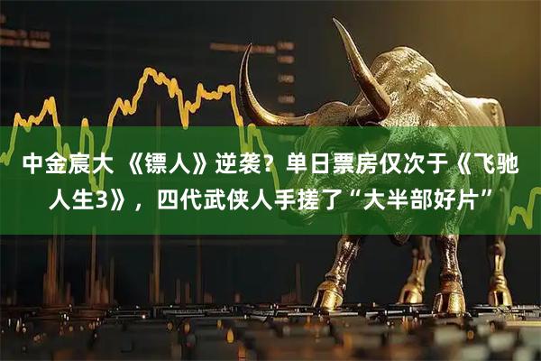 中金宸大 《镖人》逆袭？单日票房仅次于《飞驰人生3》，四代武侠人手搓了“大半部好片”