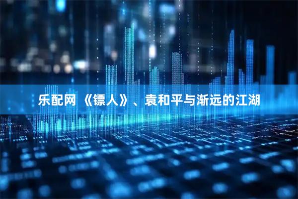 乐配网 《镖人》、袁和平与渐远的江湖