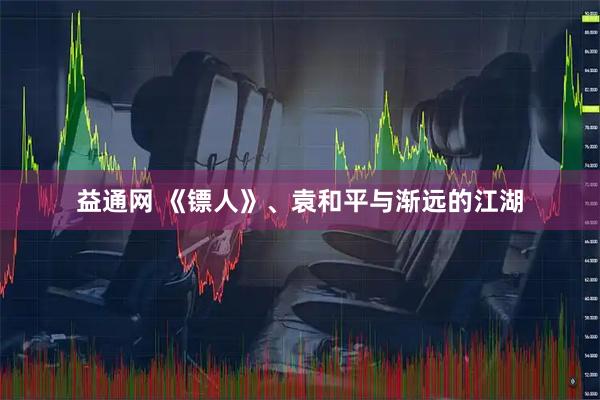 益通网 《镖人》、袁和平与渐远的江湖
