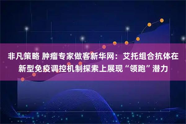 非凡策略 肿瘤专家做客新华网：艾托组合抗体在新型免疫调控机制探索上展现“领跑”潜力