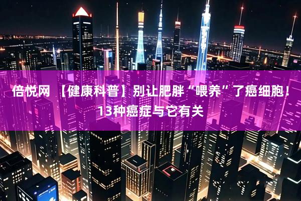 倍悦网 【健康科普】别让肥胖“喂养”了癌细胞！13种癌症与它有关