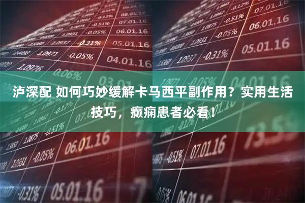 泸深配 如何巧妙缓解卡马西平副作用？实用生活技巧，癫痫患者必看！