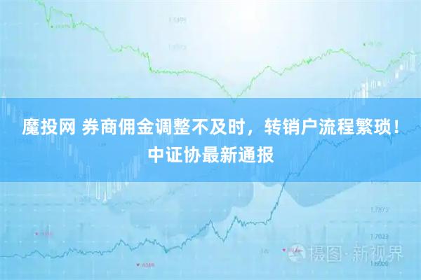魔投网 券商佣金调整不及时，转销户流程繁琐！中证协最新通报