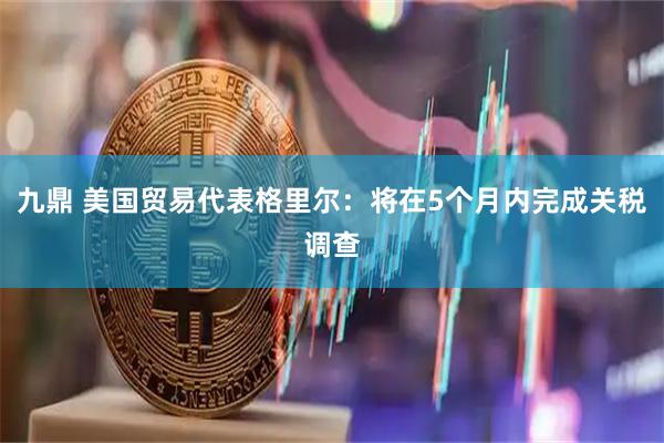 九鼎 美国贸易代表格里尔：将在5个月内完成关税调查