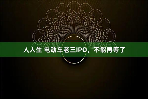 人人生 电动车老三IPO，不能再等了