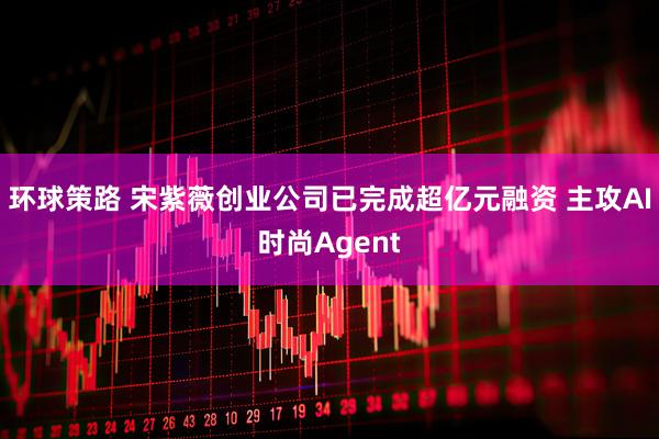环球策路 宋紫薇创业公司已完成超亿元融资 主攻AI时尚Agent