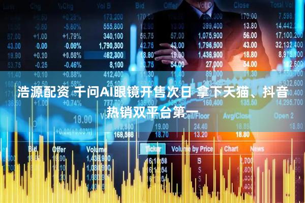 浩源配资 千问AI眼镜开售次日 拿下天猫、抖音热销双平台第一