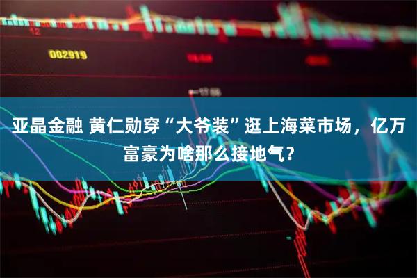 亚晶金融 黄仁勋穿“大爷装”逛上海菜市场，亿万富豪为啥那么接地气？