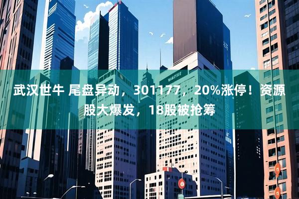 武汉世牛 尾盘异动，301177，20%涨停！资源股大爆发，18股被抢筹