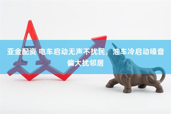 亚金配资 电车启动无声不扰民，油车冷启动噪音偏大扰邻居
