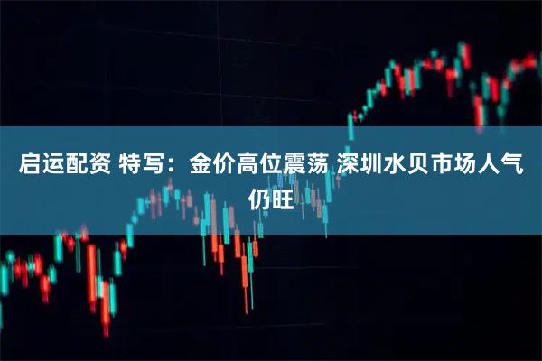 启运配资 特写：金价高位震荡 深圳水贝市场人气仍旺