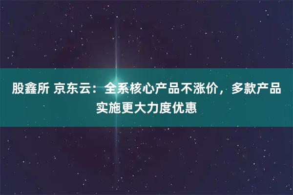 股鑫所 京东云：全系核心产品不涨价，多款产品实施更大力度优惠