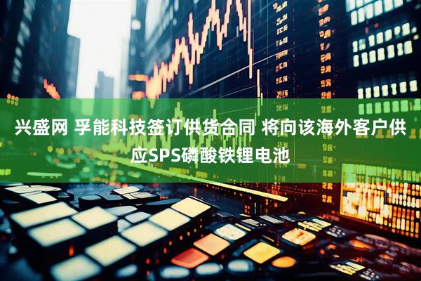 兴盛网 孚能科技签订供货合同 将向该海外客户供应SPS磷酸铁锂电池