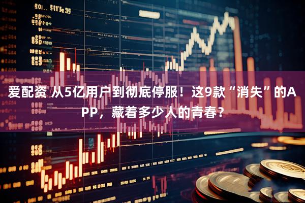 爱配资 从5亿用户到彻底停服！这9款“消失”的APP，藏着多少人的青春？
