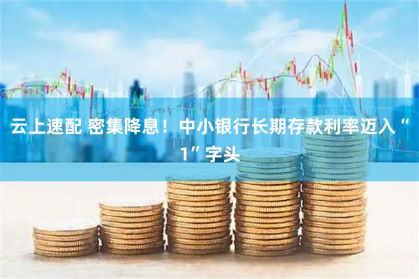 云上速配 密集降息！中小银行长期存款利率迈入“1”字头