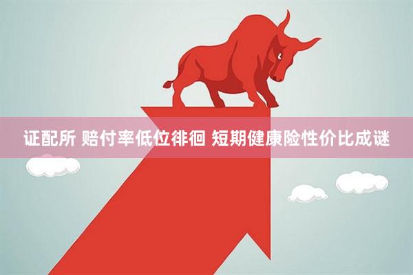 证配所 赔付率低位徘徊 短期健康险性价比成谜