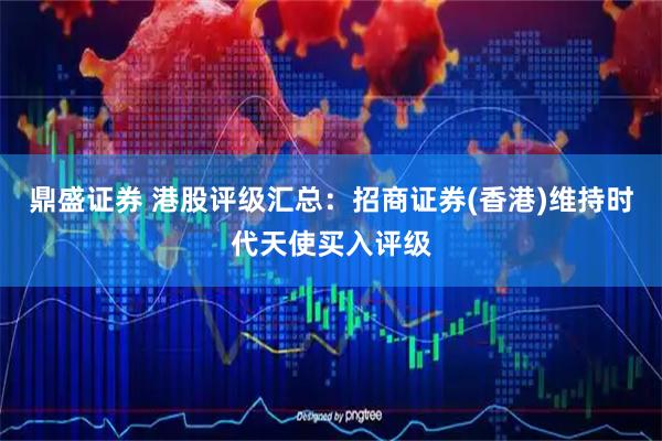 鼎盛证券 港股评级汇总：招商证券(香港)维持时代天使买入评级