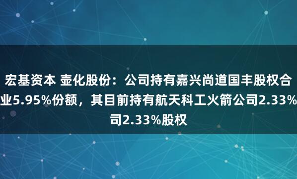 宏基资本 壶化股份：公司持有嘉兴尚道国丰股权合伙企业5.95%份额，其目前持有航天科工火箭公司2.33%股权