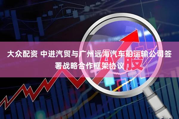 大众配资 中进汽贸与广州远海汽车船运输公司签署战略合作框架协议