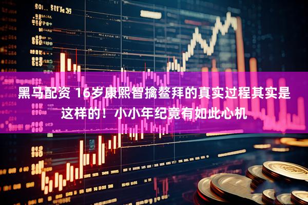 黑马配资 16岁康熙智擒鳌拜的真实过程其实是这样的！小小年纪竟有如此心机