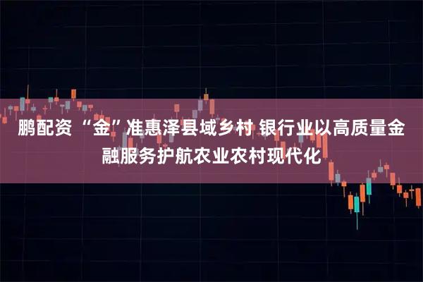 鹏配资 “金”准惠泽县域乡村 银行业以高质量金融服务护航农业农村现代化