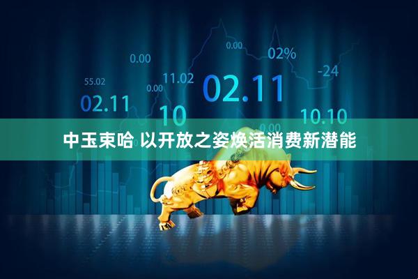 中玉束哈 以开放之姿焕活消费新潜能