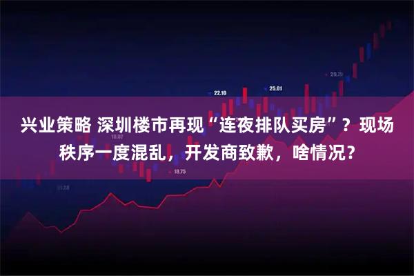 兴业策略 深圳楼市再现“连夜排队买房”？现场秩序一度混乱，开发商致歉，啥情况？