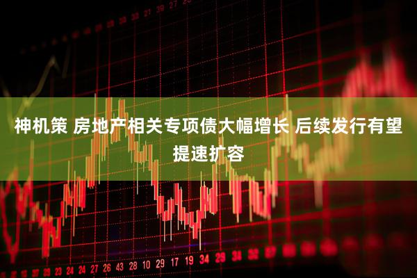 神机策 房地产相关专项债大幅增长 后续发行有望提速扩容