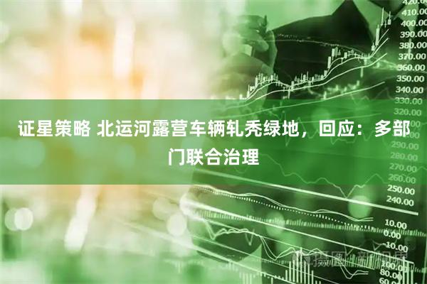 证星策略 北运河露营车辆轧秃绿地，回应：多部门联合治理