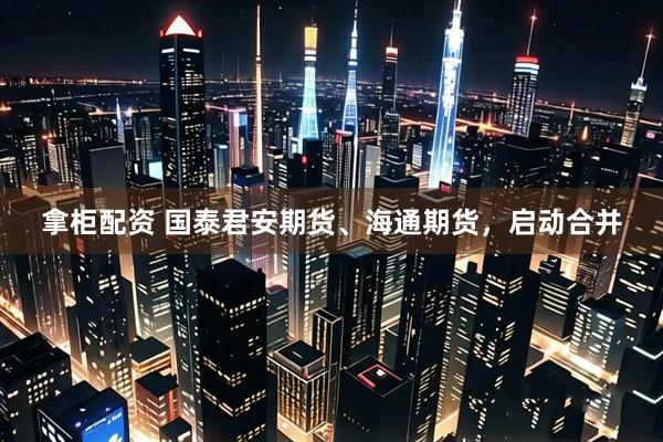 拿柜配资 国泰君安期货、海通期货，启动合并