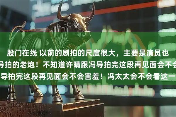 股门在线 以前的剧拍的尺度很大，主要是演员也很给力，就像许晴跟冯导拍的老炮！不知道许晴跟冯导拍完这段再见面会不会害羞！冯太太会不会看这一段