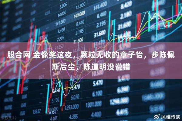 股合网 金像奖这夜，颗粒无收的章子怡，步陈佩斯后尘，陈道明没说错