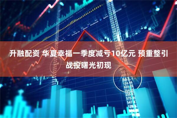 升融配资 华夏幸福一季度减亏10亿元 预重整引战投曙光初现