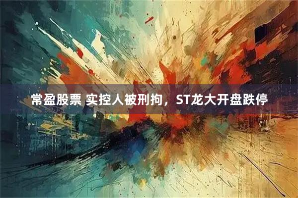 常盈股票 实控人被刑拘，ST龙大开盘跌停
