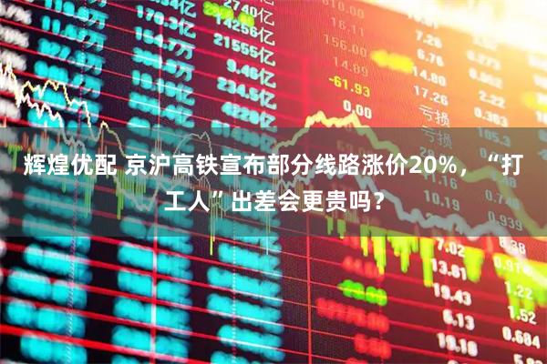 辉煌优配 京沪高铁宣布部分线路涨价20%，“打工人”出差会更贵吗？