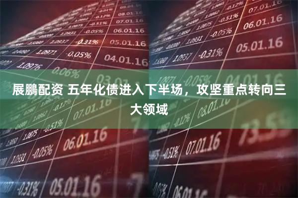 展鵬配资 五年化债进入下半场，攻坚重点转向三大领域