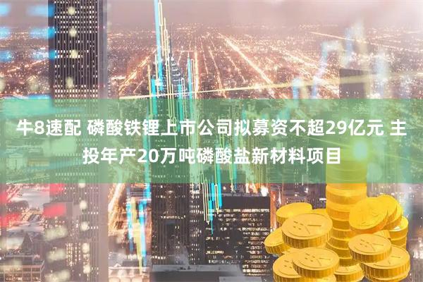 牛8速配 磷酸铁锂上市公司拟募资不超29亿元 主投年产20万吨磷酸盐新材料项目