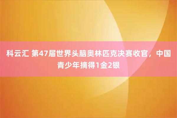 科云汇 第47届世界头脑奥林匹克决赛收官，中国青少年摘得1金2银