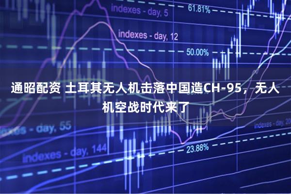通昭配资 土耳其无人机击落中国造CH-95，无人机空战时代来了